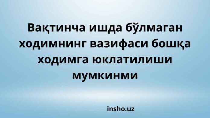 Вақтинча ишда бўлмаган ходимнинг вазифаси бошқа ходимга юклатилиши мумкинми